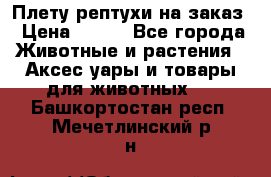 Плету рептухи на заказ › Цена ­ 450 - Все города Животные и растения » Аксесcуары и товары для животных   . Башкортостан респ.,Мечетлинский р-н